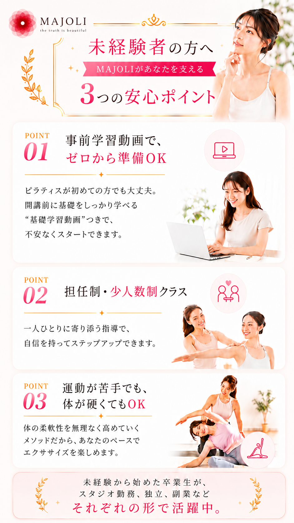 未経験者の方へ。運動が苦手な私でも、本当にインストラクターになれるのかな…大丈夫。MAJOLIなら必ず変われます。未経験から始めた卒業生がこれまで5,000名以上活躍中。あなたを支える3つの安心ポイント。POINT01 事前学習動画でゼロから準備OK。POINT02 担任制・少人数制クラス。POINT03 運動が苦手でも体が硬くてもOK。未経験から始めた卒業生が、スタジオ勤務・独立・副業などそれぞれの形で活躍中。