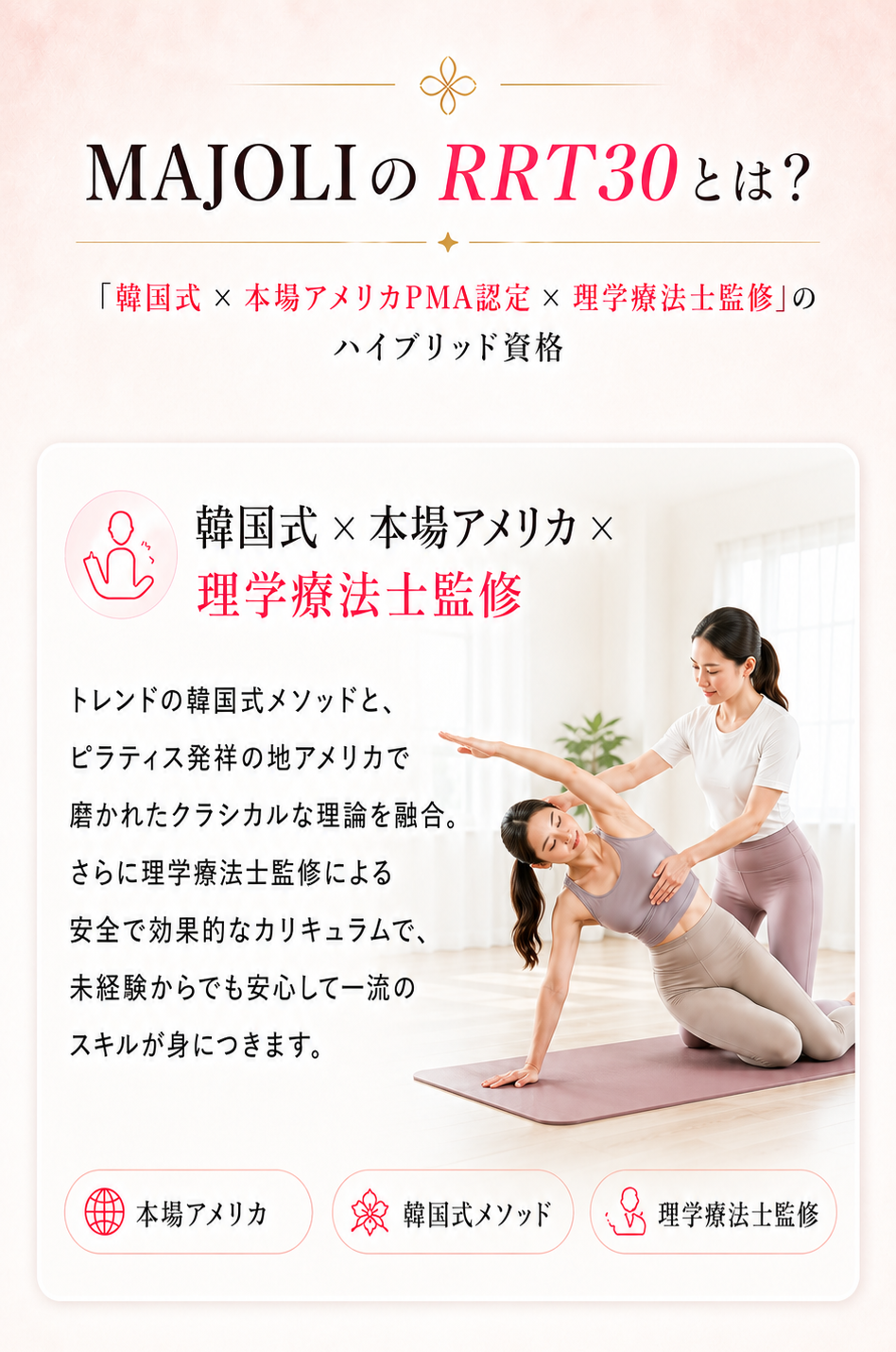 MAJOLIのRPT30とは？「韓国式×本場アメリカPMA認定×理学療法士監修」のハイブリッド資格。本場アメリカ×韓国式×理学療法士監修のカリキュラム。初心者OK、基礎から徹底習得。最短2ヶ月で資格取得可能。卒業後も安心のサポート体制：Pilates isMでの勤務、提携スクール勤務、独立・開業サポート、FC加盟、70%OFF再受講制度、定期勉強会・オンラインセミナー。キャリア相談にも対応、働き方に合わせて選べる。